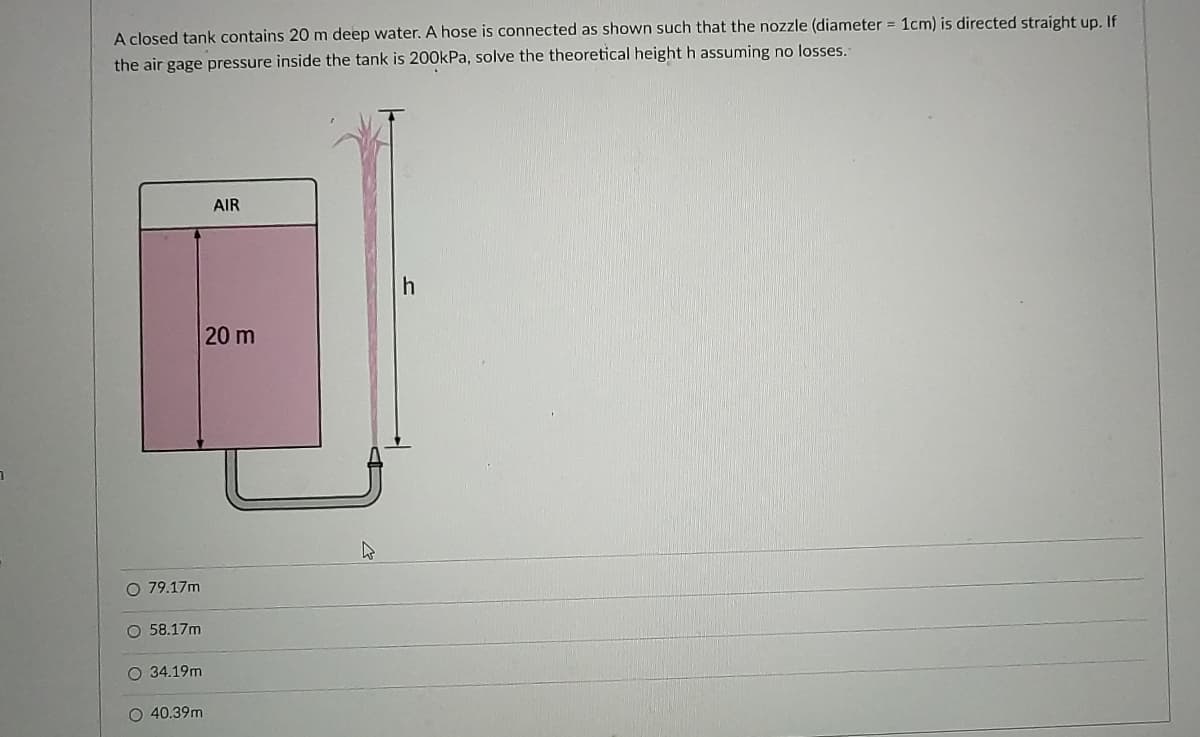 A closed tank contains 20 m deep water. A hose is connected as shown such that the nozzle (diameter = 1cm) is directed straight up, If
the air gage pressure inside the tank is 200kPa, solve the theoretical height h assuming no losses.
AIR
20 m
O 79.17m
O 58.17m
O 34.19m
O 40.39m
