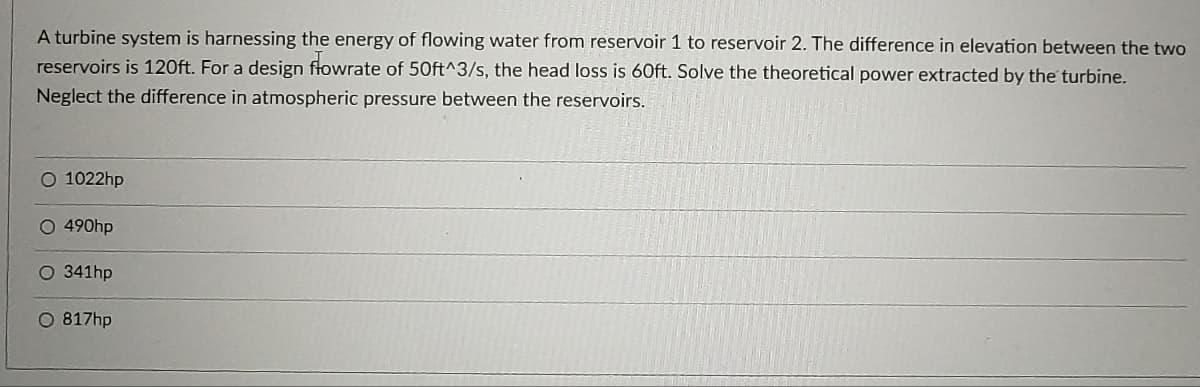 A turbine system is harnessing the energy of flowing water from reservoir 1 to reservoir 2. The difference in elevation between the two
reservoirs is 120ft. For a design ftowrate of 50ft^3/s, the head loss is 60ft. Solve the theoretical power extracted by the turbine.
Neglect the difference in atmospheric pressure between the reservoirs.
O 1022hp
O 490hp
O 341hp
O 817hp
