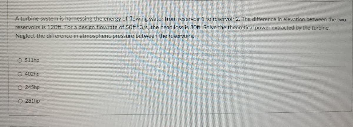 A turbine system is harnessing the energy of flowing water from reservoir 1 to reservoir 2. The difference in elevation between the two
reservoirs is 120ft. For a design flowrate of 50ft^3/s, the head loss is 30ft. Solve the theoretical power extracted by the turbine.
Neglect the difference in atmospheric pressure between the reservoirs.
O 511hp
O 402hp
O 245hp
O 281hp
