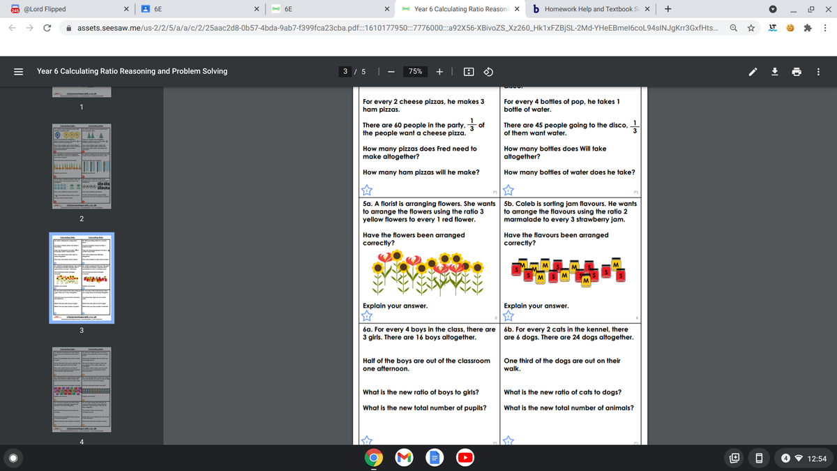 245 @Lord Flipped
A 6E
A 6E
- Year 6 Calculating Ratio Reasonir X
b Homework Help and Textbook S X
+
i assets.seesaw.me/us-2/2/5/a/a/c/2/25aac2d8-0b57-4bda-9ab7-f399fca23cba.pdf:1610177950:::7776000:::92X56-XBivoZS_Xz260_Hk1xFZBjSL-2Md-YHeEBmel6coL94sINJgKrr3GxfHts..
Q
LT
Year 6 Calculating Ratio Reasoning and Problem Solving
3 / 5
75%
For every 2 cheese pizzas, he makes 3
ham pizzas.
For every 4 bottles of pop, he takes 1
bottle of water.
1
There are 45 people going to the disco, -
There are 60 people in the party, of
the people want a cheese pizza.
O 000
of them want water.
How many pizzas does Fred need to
make altogether?
How many bottles does Will take
altogether?
How many ham pizzas will he make?
How many bottles of water does he take?
5a. A florist is arranging flowers. She wants
to arrange the flowers using the ratio 3
yellow flowers to every 1 red flower.
5b. Caleb is sorting jam flavours. He wants
to arrange the flavours using the ratio 2
marmalade to every 3 strawberry jam.
2
Have the flavours been arranged
correctly?
Have the flowers been arranged
correctly?
M
Explain your answer.
Explain your answer.
6a. For every 4 boys in the class, there are
3 girls. There are 16 boys altogether.
6b. For every 2 cats in the kennel, there
are 6 dogs. There are 24 dogs altogether.
3
Half of the boys are out of the classroom
one afternoon.
One third of the dogs are out on their
walk.
What is the new ratio of boys to girls?
What is the new ratio of cats to dogs?
What is the new total number of pupils?
What is the new total number of animals?
4
12:54
...
