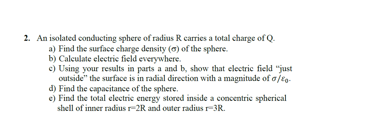 2. An isolated conducting sphere of radius R carries a total charge of Q.
a) Find the surface charge density (6) of the sphere.
b) Calculate electric field everywhere.
c) Using your results in parts a and b, show that electric field "just
outside" the surface is in radial direction with a magnitude of o/ɛ,.
d) Find the capacitance of the sphere.
e) Find the total electric energy stored inside a concentric spherical
shell of inner radius r=2R and outer radiusr=3R.
