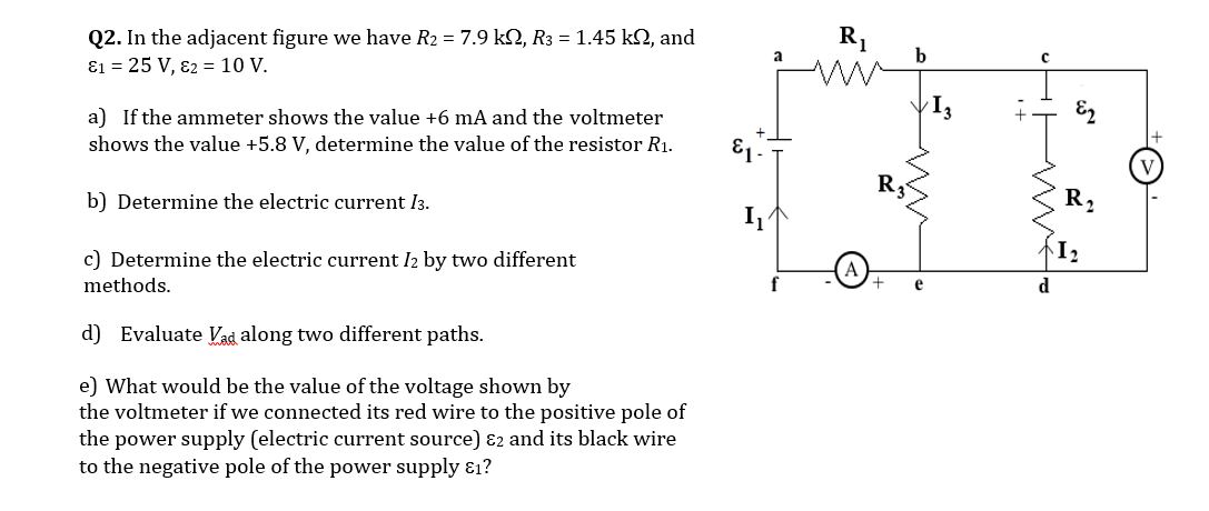 Q2. In the adjacent figure we have R2 = 7.9 k2, R3 = 1.45 k2, and
ɛ1 = 25 V, 82 = 10 V.
b
a) If the ammeter shows the value +6 mA and the voltmeter
shows the value +5.8 V, determine the value of the resistor R1.
b) Determine the electric current I3.
R,
c) Determine the electric current I2 by two different
methods.
d) Evaluate Vad along two different paths.
e) What would be the value of the voltage shown by
the voltmeter if we connected its red wire to the positive pole of
the power supply (electric current source) ɛ2 and its black wire
to the negative pole of the power supply ɛ1?
