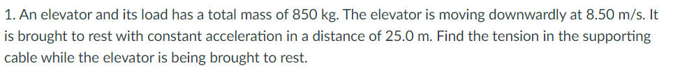 1. An elevator and its load has a total mass of 850 kg. The elevator is moving downwardly at 8.50 m/s. It
is brought to rest with constant acceleration in a distance of 25.0 m. Find the tension in the supporting
cable while the elevator is being brought to rest.
