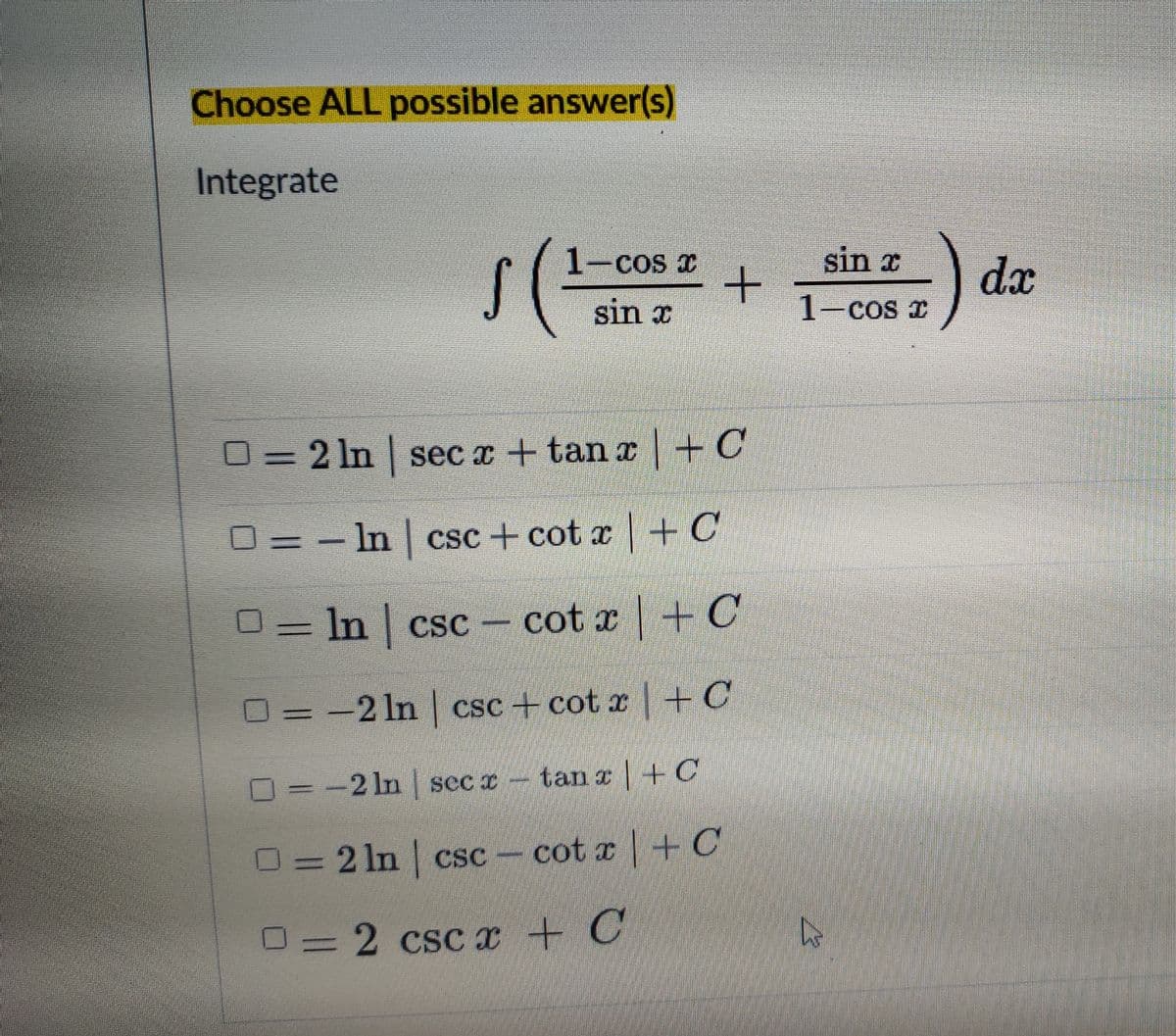 Choose ALL possible answer(s)
Integrate
1-cos x
sin x
dx
sin x
1-cos I
0= 2 In sec x + tan x +C
O = – In | csc + cot x +C
O = -
In csc
cot x4C
O = -2 In csc + cot x HC
O
-2 ln secx-tan z +C
O=2 ln csc cot x +C
O= 2 csC x + C
%3D
