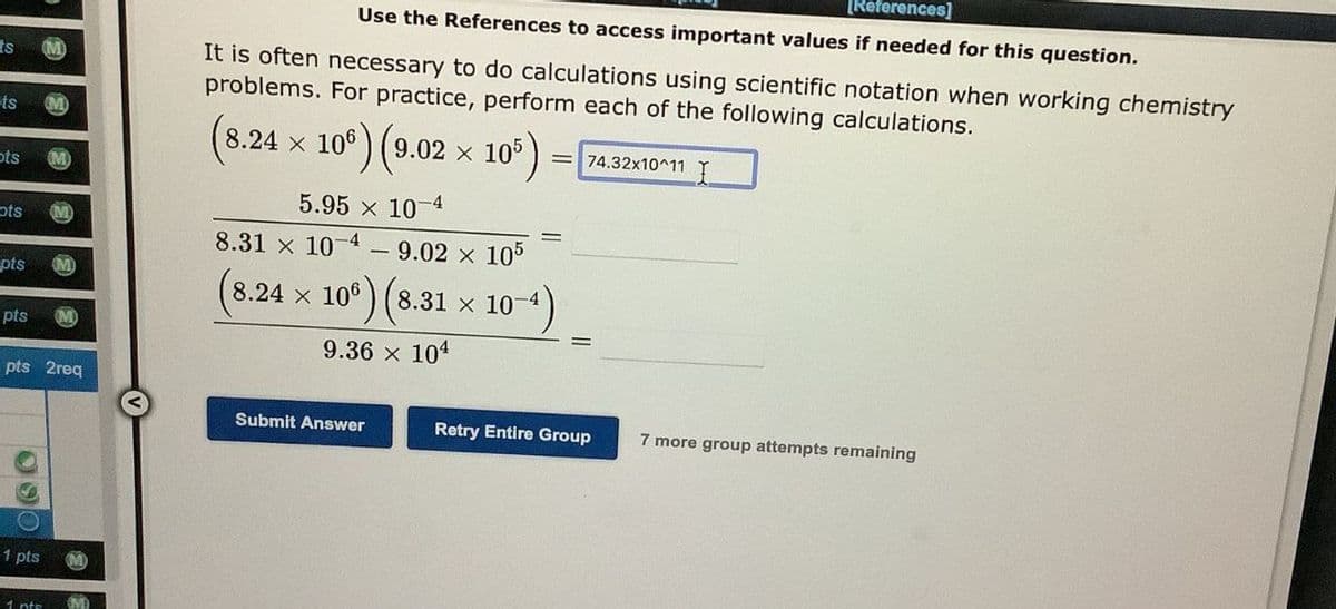 ts
M
ts
ots
ots
pts
pts
pts 2req
09
1 pts
1 nto
OMD
[References]
Use the References to access important values if needed for this question.
It is often necessary to do calculations using scientific notation when working chemistry
problems. For practice, perform each of the following calculations.
(8.24 × 10) (9.02 x 105)
5.95 × 10-4
8.31 × 10-4 9.02 × 105
(8.24 × 106) (8.31 × 10-4)
9.36 × 104
=74.32x10^11
Submit Answer
Retry Entire Group
7 more group attempts remaining