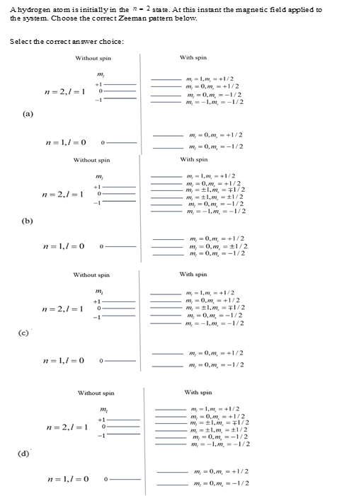 A hydrogen atomis initially in the "-2 state. At this instant the magnetic field applied to
the system. Choose the correct Zeeman pattern below.
Select the correct answer choice:
Without spin
(a)
(b)
(d)
n=2,1=1 0
-1
m₂
n=1,/=0 0
Without spin
n=2,1=1
m₂
n=2,1=1
+1
0-
-1
n=1,/=0 0
Without spin
m₂
+1
0
-1
n=1,1=0 0
Without spin
m₂
+1
n=2,/ 1 0
n=1,/=0 0
With spin
m, -1,m,- +1/2
m, - 0,m, +1/2
m, 0,m, -1/2
m,-1, m,-1/2
m, 0,m,+1/2
m, 0,m, -1/2
With spin
m,1,m,+1/2
m,
m,
m,
0,m,+1/2
±1, m,
±l,m,
0,m,
1/2
-1/2
m,1,m, -1/2
m,
1/2
m, 0,m,+1/2
m, 0,m, 1/2
m, 0,m, -1/2
With spin
m,1,m,+1/2
m,0,m,+1/2
m,1,m, 1/2
m, 0,m, -1/2
m, -1,m, -1/2
m, 0,m,+1/2
m, -0,m, -1/2
With spin
m,1,m,+1/2
m, 0,m,+1/2
m,1,m, = 1/2
m, ±1.m,
m, 0,m, -1/2
m, -1.m, 1/2
1/2
m, 0,m,+1/2
m,0,m, -1/2