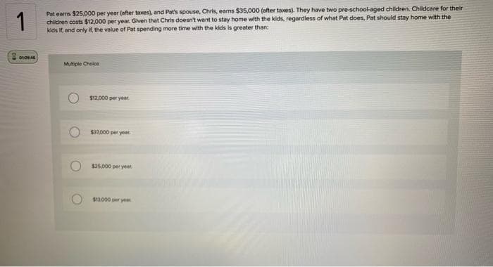 1
Pat earns $25,000 per year (after taxes), and Pat's spouse, Chris, earns $35,000 (after taxes). They have two pre-school-aged children. Childcare for their
children costs $12,000 per year. Given that Chris doesn't want to stay home with the kids, regardless of what Pat does, Pat should stay home with the
kids it, and only if the value of Pat spending more time with the kids is greater than:
01:09:46
Multiple Choice
O
O
$12,000 per year.
$37,000 per year.
$25,000 per year
$13,000 per yea