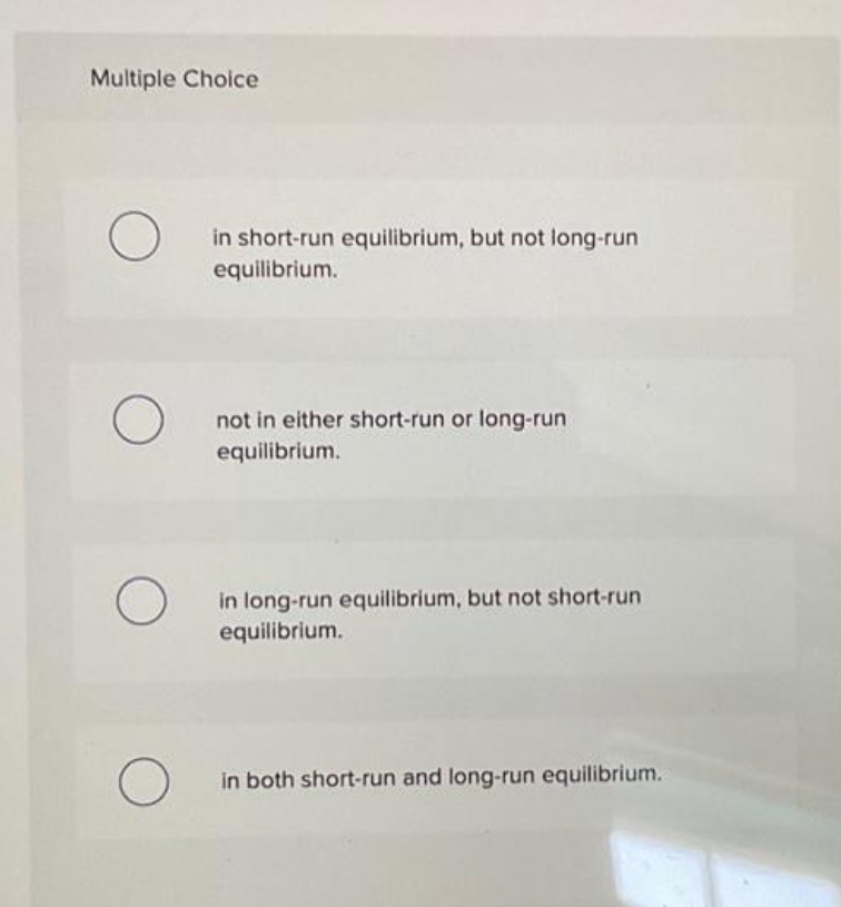 Multiple Choice
O
O
in short-run equilibrium, but not long-run
equilibrium.
not in either short-run or long-run
equilibrium.
in long-run equilibrium, but not short-run
equilibrium.
in both short-run and long-run equilibrium.