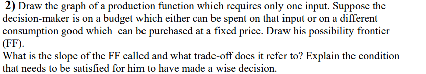 2) Draw the graph of a production function which requires only one input. Suppose the
decision-maker is on a budget which either can be spent on that input or on a different
consumption good which can be purchased at a fixed price. Draw his possibility frontier
(FF).
What is the slope of the FF called and what trade-off does it refer to? Explain the condition
that needs to be satisfied for him to have made a wise decision.