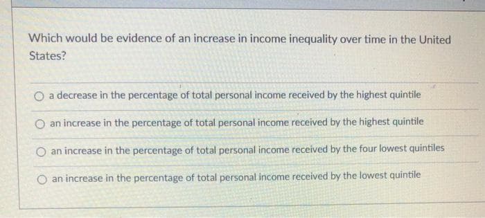 Which would be evidence of an increase in income inequality over time in the United
States?
O a decrease in the percentage of total personal income received by the highest quintile
O an increase in the percentage of total personal income received by the highest quintile
O an increase in the percentage of total personal income received by the four lowest quintiles
O an increase in the percentage of total personal income received by the lowest quintile