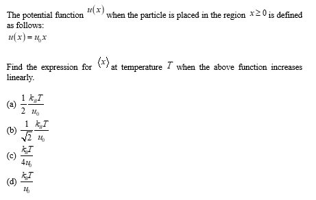 The potential function
as follows:
u(x) = ₂x
Find the expression for at temperature I when the above function increases
linearly.
(a)
(b)
0
€
1 kg I
2 11
1 KI
14
-
"(x) when the particle is placed in the region x20 is defined
KI
24