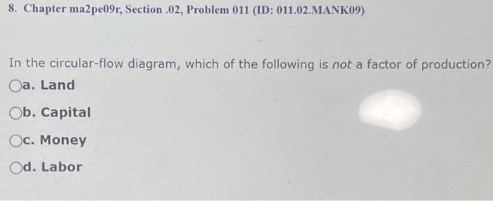 8. Chapter ma2pe09r, Section .02, Problem 011 (ID: 011.02.MANK09)
In the circular-flow diagram, which of the following is not a factor of production?
Oa. Land
Ob. Capital
Oc. Money
Od. Labor