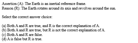 Assertion (A): The Earth is an inertial reference frame.
Reason (R): The Earth rotates around its axis and revolves around the sun.
Select the correct answer choice:
(a) Both A and R are true, and R is the correct explanation of A
(b) Both A and R are true, but R is not the correct explanation of A.
(c) Both A and R are false.
(d) A is false but R is true.