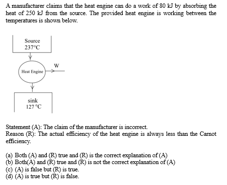 A manufacturer claims that the heat engine can do a work of 80 kJ by absorbing the
heat of 250 kJ from the source. The provided heat engine is working between the
temperatures is shown below.
Source
237°C
Heat Engine
sink
127 °C
W
Statement (A): The claim of the manufacturer is incorrect.
Reason (R): The actual efficiency of the heat engine is always less than the Carnot
efficiency.
(a) Both (A) and (R) true and (R) is the correct explanation of (A)
(b) Both(A) and (R) true and (R) is not the correct explanation of (A)
(c) (A) is false but (R) is true.
(d) (A) is true but (R) is false.