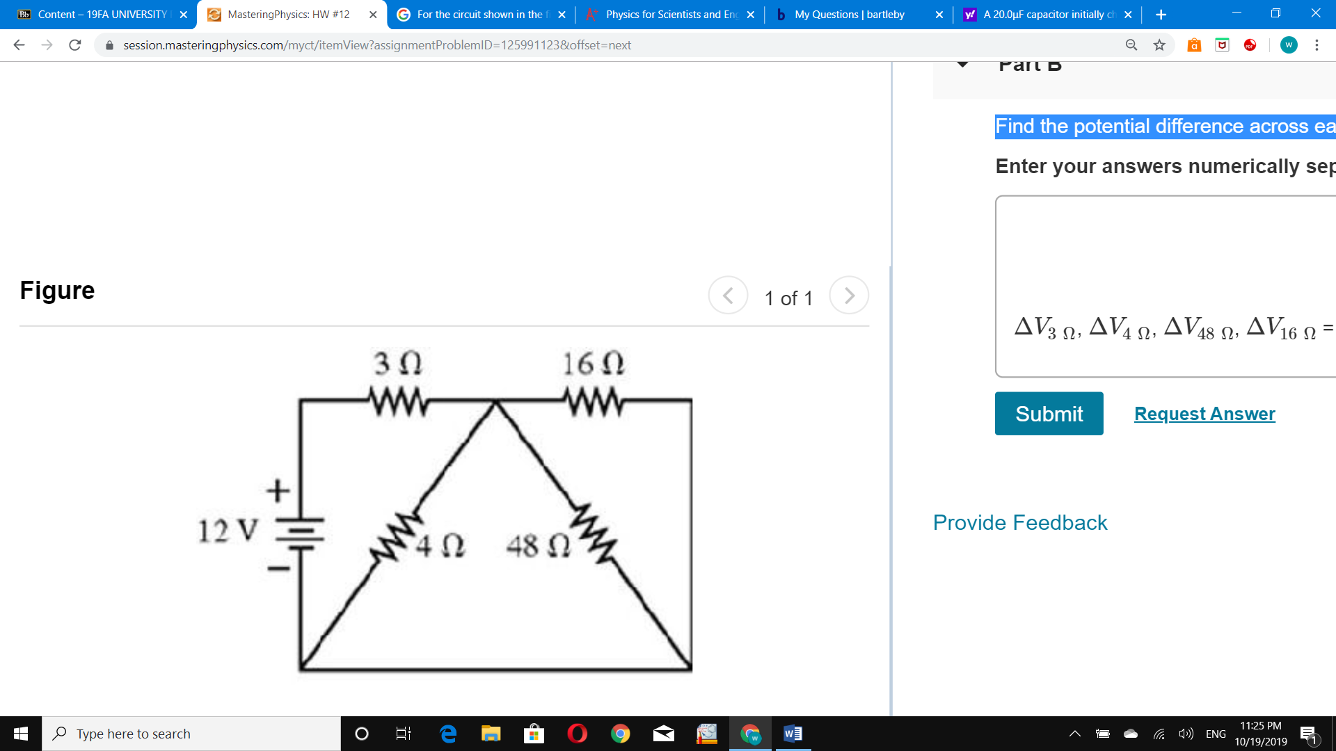 MasteringPhysics: HW #12
b My Questions | bartleby
G For the circuit shown in the
X
Bb Content - 19FA UNIVERSITY
Physics for Scientists and En
y A 20.0pF capacitor initially ch
X
X
X
x
session.masteringphysics.com/myct/itemView?assignmentProblemID=1259911238 offset=next
Pan b
Find the potential difference across ea
Enter your answers numerically sep
Figure
1 of 1
ΔνW , ΔV Ω. ΔVs D,
AV16
30
160
ww
Request Answer
Submit
Provide Feedback
12 V
48
11:25 PM
Type here to search
ENG
11
10/19/2019
ww
O
