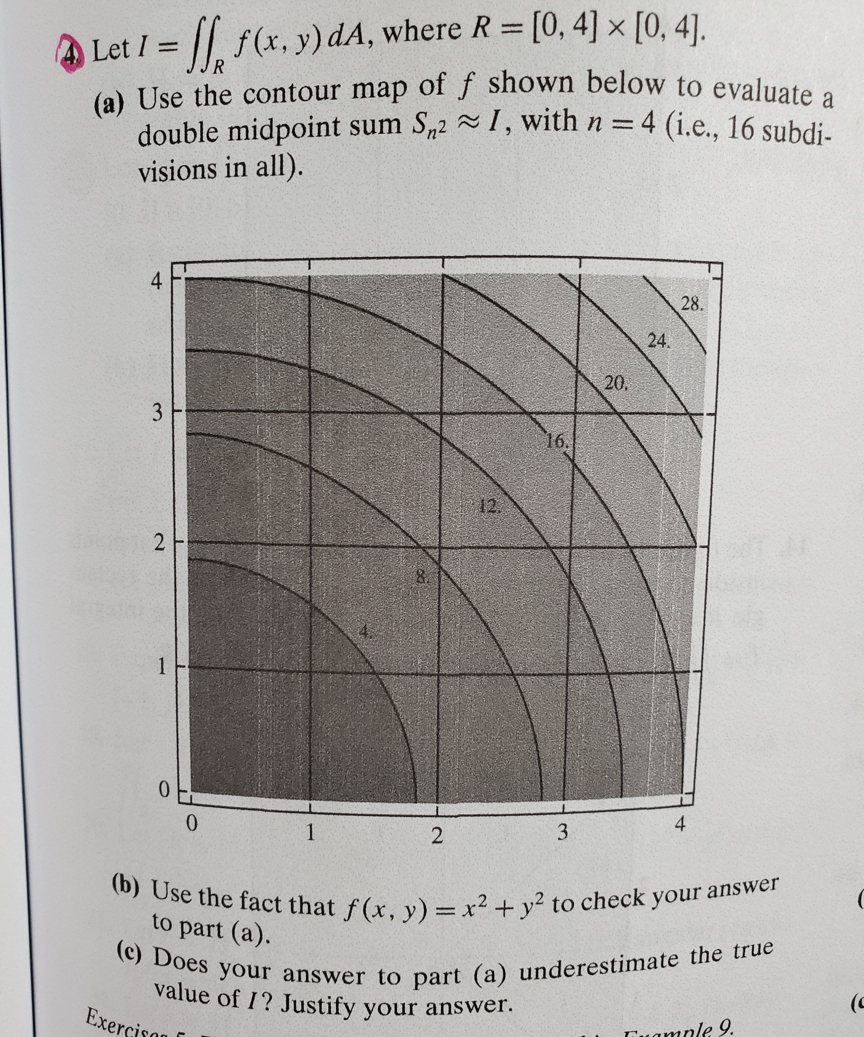 f(x, y) dA, where R [0, 4] x [0, 41].
4 Let I=
R
(a) Use the contour map off shown below to evaluate
double midpoint sum S2I, with n = 4 (i.e., 16 subdi.
visions in all).
4
28.
24.
20.
3
16.
12
2
1
0
0
4
1
3
2
(b) Use the fact that f(x, y) = x2 + y2 to check your answer
(c) Does your answer to part (a) underestima te the true
to part (a).
value of I? Justify your answer.
Exercisan
(c
amale 9.
