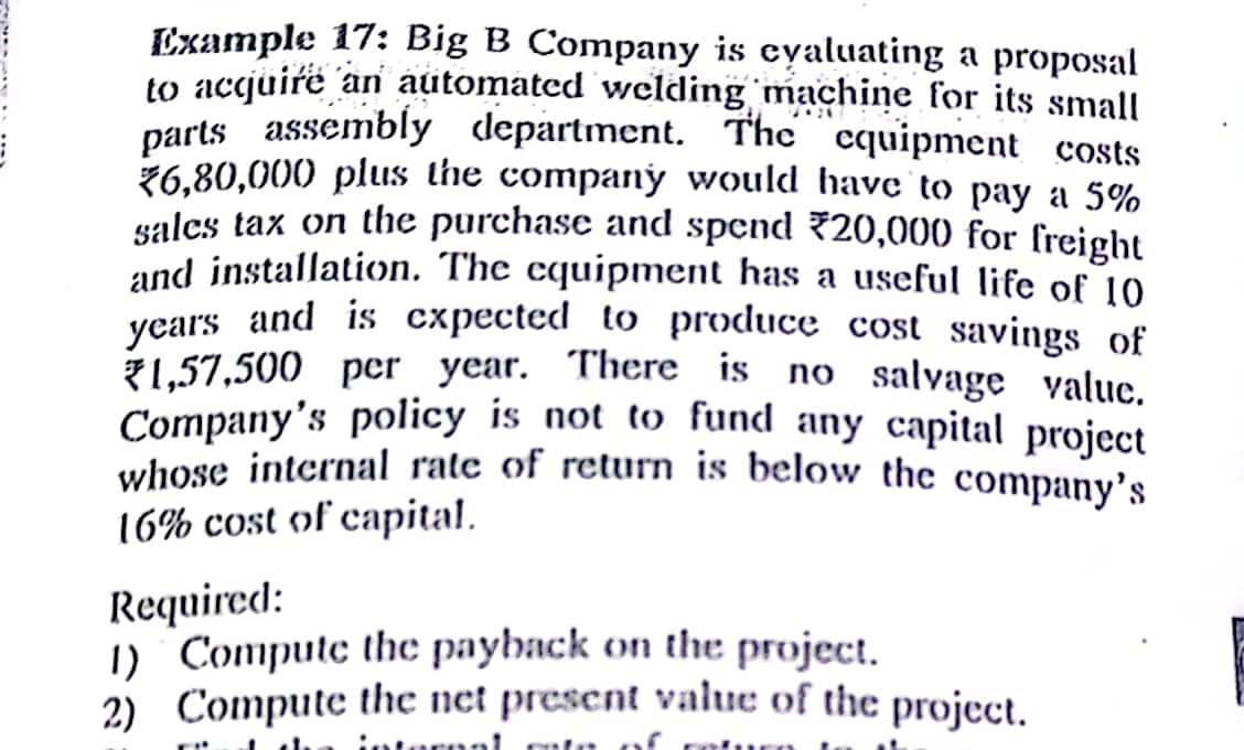 Example 17: Big B Company is cyaluating a proposal
to accjuire an automated welding machine for its small
parts assembly department. The cquipment costs
ž6,80,000 plus the companý would havc to pay a 5%
salcs tax on the purchase and spend 720,000 for freight
und installation. The equipment has a useful life of 10
years and is cxpected to produce cost savings of
1,57,500 per year. There is no salvage value.
Company's policy is not to fund any capital project
whose internal rate of return is below the company's
16% cost of capital.
Required:
1) Compute thc payback on the project.
2) Compute the net present valuc of the project.
