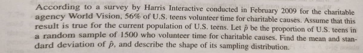 L
According to a survey by Harris Interactive conducted in February 2009 for the charitable
agency World Vision, 56% of U.S. teens volunteer time for charitable causes. Assume that this
result is true for the current population of U.S. teens. Let p be the proportion of U.S. teens in
a random sample of 1500 who volunteer time for charitable causes. Find the mean and stan-
dard deviation of p, and describe the shape of its sampling distribution.
usulas
Homm