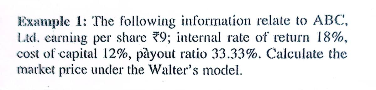 Example 1: The following information relate to ABC,
Ltd. earning per share 79; internal rate of return 18%,
cost of capital 12%, payout ratio 33.33%. Calculate the
market price under the Walter's model.
