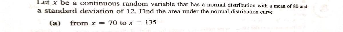 Let x be a continuous random variable that has a normal distribution with a mean of 80 and
a standard deviation of 12. Find the area under the normal distribution curve
(a) from x = 70 to x = 135