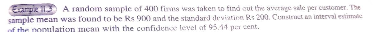 Example 11.3
sample mean was found to be Rs 900 and the standard deviation Rs 200. Construct an interval estimate
of the population mean with the confidence level of 95.44 per cent.
A random sample of 400 firms was taken to find out the average sale per customer. The
