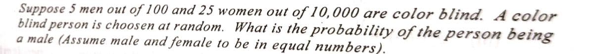 Suppose 5 men out of 100 and 25 women out of 10,000 are color blind. A color
blind person is choosen at random. What is the probability of the person being
a male (Assume male and female to be in equal numbers).