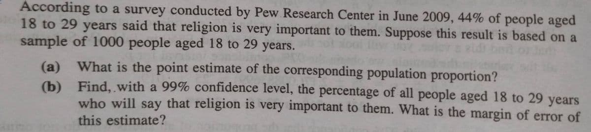 According to a survey conducted by Pew Research Center in June 2009, 44% of people aged
18 to 29 years said that religion is very important to them. Suppose this result is based on a
sample of 1000 people aged 18 to 29 years.
(a)
(b)
What is the point estimate of the corresponding population proportion?
Find, with a 99% confidence level, the percentage of all people aged 18 to 29 years
who will say that religion is very important to them. What is the margin of error of
this estimate?