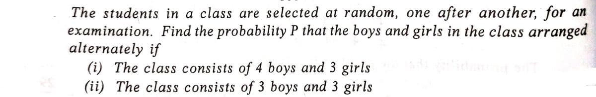 The students in a class are selected at random, one after another, for an
examination. Find the probability P that the boys and girls in the class arranged
alternately if
sds-allidsong ad
(i) The class consists of 4 boys and 3 girls
(ii) The class consists of 3 boys and 3 girls