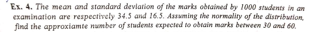 Ex. 4. The mean and standard deviation of the marks obtained by 1000 students in an
examination are respectively 34.5 and 16.5. Assuming the normality of the distribution,
find the approxiamte number of students expected to obtain marks between 30 and 60.