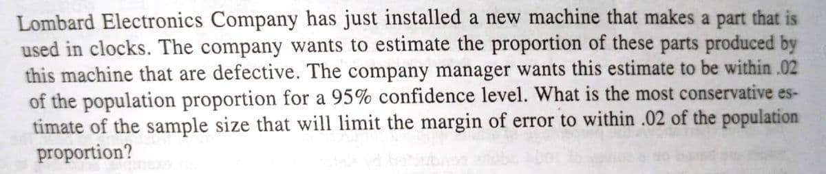 Lombard Electronics Company has just installed a new machine that makes a part that is
used in clocks. The company wants to estimate the proportion of these parts produced by
this machine that are defective. The company manager wants this estimate to be within .02
of the population proportion for a 95% confidence level. What is the most conservative es-
timate of the sample size that will limit the margin of error to within .02 of the population
proportion?