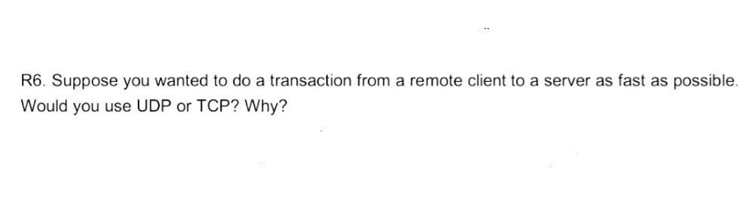 R6. Suppose you wanted to do a transaction from a remote client to a server as fast as possible.
Would you use UDP or TCP? Why?