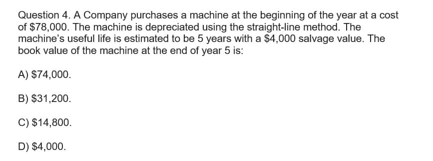 Question 4. A Company purchases a machine at the beginning of the year at a cost
of $78,000. The machine is depreciated using the straight-line method. The
machine's useful life is estimated to be 5 years with a $4,000 salvage value. The
book value of the machine at the end of year 5 is:
A) $74,000.
B) $31,200.
C) $14,800.
D) $4,000.