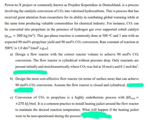 Power-to-X project or commonly known as Projekte Kopernikus in Deutschland, is a process
involving the catalytic conversion of CO2 into valorised hydrocarbons. This is process that has
received great attention from researchers for its ability in combating global warming while at
the same time producing valuable commodities for chemical industry. For instance, CO2 can
be converted into propylene in the presence of hydrogen gas over supported cobalt catalyst
(Pcat = 300 kg/m³). This gas-phase reaction is commonly done at 500 °C and 1 atm with an
expected 90 mol% propylene yield and 90 mol% CO2 conversion. Rate constant of reaction at
500°C is 1.0 dm2/(mol.s.geat)
a) Design a flow reactor with the correct reactor volume to achieve 90 mol% CO2
conversion. The flow reactor is cylindrical without pressure drop. Only reactants are
present initially and stoichiometrically where CO2 was fed at 10 mol/s and 0.1 mol/dm.
b) Design the most cost-effective flow reactor (in terms of surface area) that can achieve
90 mol% CO2 conversion. Assume the flow reactor is closed and cylindrical. [
c) Conversion of CO2 to propylene is a highly endothermic process with AH,m =
+270 kJ/mol. It is a common practice to install heating jacket around the flow reactor
to maintain the desired reaction temperature. What will happen if the heating jacket
were to be non-operational during the process.
