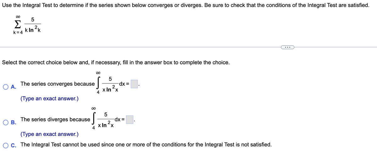 Use the Integral Test to determine if the series shown below converges or diverges. Be sure to check that the conditions of the Integral Test are satisfied.
Σ
k In ?k
k= 4
...
Select the correct choice below and, if necessary, fill in the answer box to complete the choice.
5
xp-
2.
x Inx
The series converges because
A.
4
(Type an exact answer.)
The series diverges because
В.
x In x
(Type an exact answer.)
C. The Integral Test cannot be used since one or more of the conditions for the Integral Test is not satisfied.
