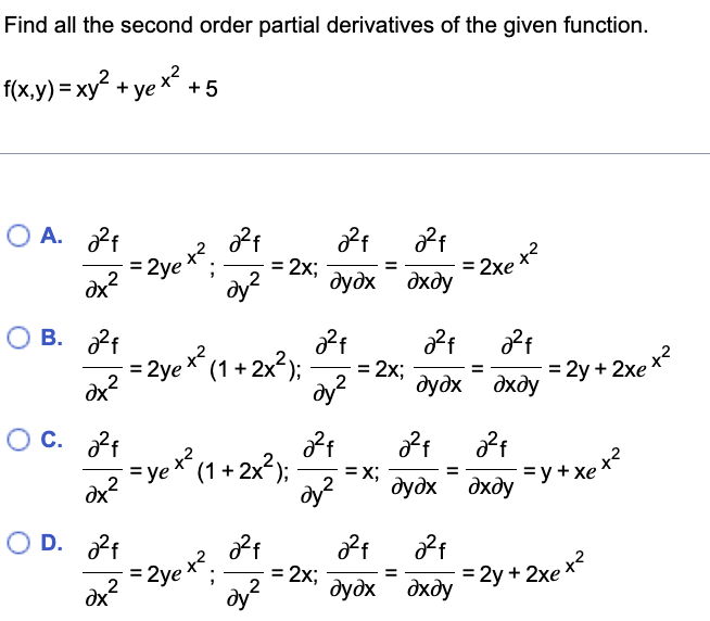 Find all the second order partial derivatives of the given function.
f(x,y) = xy? + ye * +5
O A. 2f
=2ye x?.
= 2x;
%3D
dx
dy?
дудх дхду
O B. 2f
= 2ye* (1 + 2x2);
= 2x;
= 2y + 2xe x
%3D
%3D
dx?
2
2
дудх дхду
O C. ?f
= ye* (1 + 2x?):
dx
=X;
дудх дхду
=y+xe**
2
O D. 2f
=2ye x?
= 2x;
2
ay?
= 2y + 2xe x2
%3D
%3D
dx
2
дудх дхду
