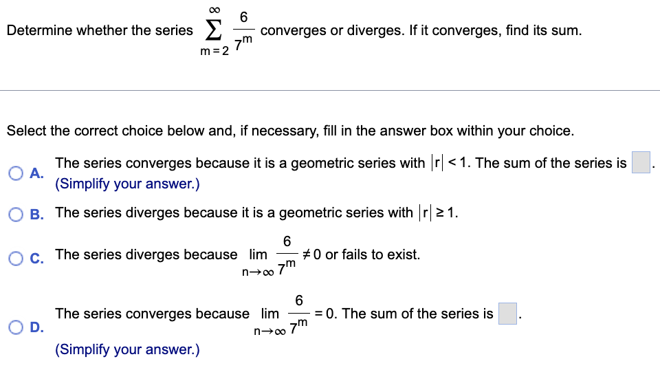 Determine whether the series >
converges or diverges. If it converges, find its sum.
7m
m =2
Select the correct choice below and, if necessary, fill in the answer box within your choice.
The series converges because it is a geometric series with r<1. The sum of the series is
O A.
(Simplify your answer.)
B. The series diverges because it is a geometric series with r21.
#0 or fails to exist.
7m
c. The series diverges because lim
6
The series converges because lim
D.
= 0. The sum of the series is
7m
(Simplify your answer.)
