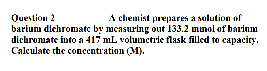 A chemist prepares a solution of
Question 2
barium dichromate by measuring out 133.2 mmol of barium
dichromate into a 417 mL volumetric flask filled to capacity.
Calculate the concentration (M).
