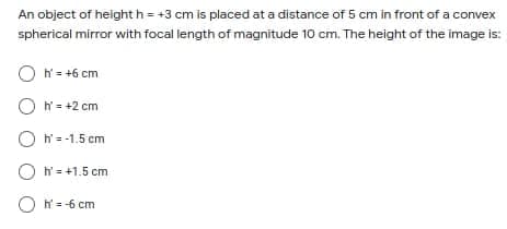 An object of height h = +3 cm is placed at a distance of 5 cm in front of a convex
spherical mirror with focal length of magnitude 10 cm. The height of the image is:
O N= +6 cm
O N= +2 cm
O N=-1.5 cm
O h = +1.5 cm
O = -6 cm
