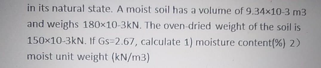 in its natural state. A moist soil has a volume of 9.34x10-3 m3
and weighs 180x10-3kN. The oven-dried weight of the soil is
150x10-3kN. If Gs=2.67, calculate 1) moisture content(%) 2)
moist unit weight (kN/m3)
