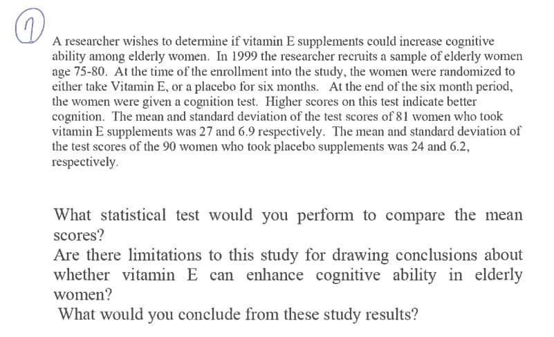 A researcher wishes to determine if vitamin E supplements could increase cognitive
ability among elderly women. In 1999 the researcher recruits a sample of elderly women
age 75-80. At the time of the enrollment into the study, the women were randomized to
either take Vitamin E, or a placebo for six months. At the end of the six month period,
the women were given a cognition test. Higher scores on this test indicate better
cognition. The mean and standard deviation of the test scores of 81 women who took
vitamin E supplements was 27 and 6.9 respectively. The mean and standard deviation of
the test scores of the 90 women who took placebo supplements was 24 and 6.2,
respectively.
What statistical test would you perform to compare the mean
scores?
Are there limitations to this study for drawing conclusions about
whether vitamin E can enhance cognitive ability in elderly
women?
What would you conclude from these study results?
