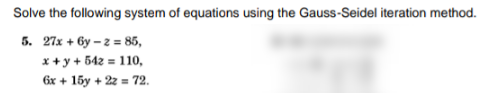 Solve the following system of equations using the Gauss-Seidel iteration method.
5. 27x + 6y – 2 = 85,
x+ y + 542 = 110,
6x + 15y + 22 = 72.
