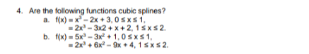 4. Are the following functions cubic splines?
a. f(x) - x - 2x + 3, 0 sxs1,
= 2x - 3x2 + x + 2, 1sxs2.
b. f(x) = 5x - 3x + 1,0 sxs1,
- 2x + 6x? - 9x + 4, 1sxs2.
