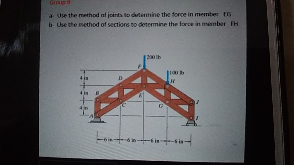 Group B
a- Use the method of joints to determine the force in member EG
b- Use the method of sections to determine the force in member FH
200 lb
100 lb
4 in
4 in
B.
4 in
Fomt
6 in-
6 in 6 in
