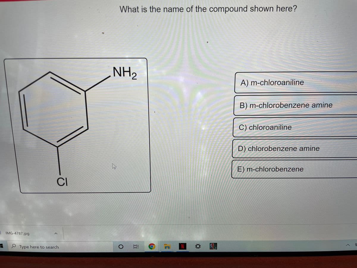 What is the name of the compound shown here?
NH2
A) m-chloroaniline
B) m-chlorobenzene amine
C) chloroaniline
D) chlorobenzene amine
E) m-chlorobenzene
CI
A IMG-4787.jpg
Type here to search
