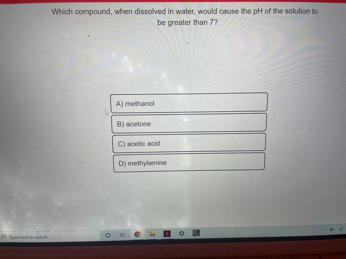 Which compound, when dissolved in water, would cause the pH of the solution to
be greater than 7?
A) methanol
B) acetone
C) acetic acid
D) methylamine
P Type here to search
