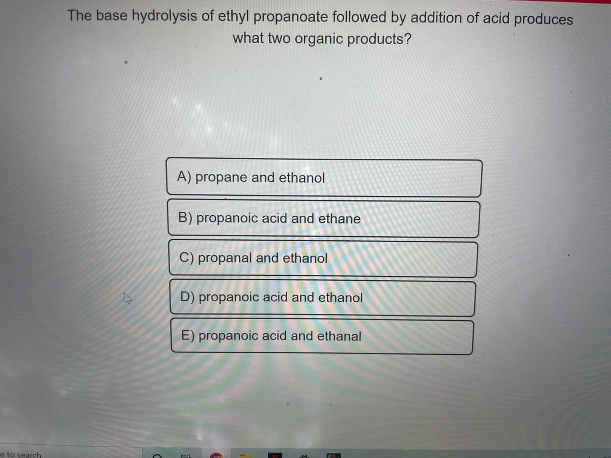 The base hydrolysis of ethyl propanoate followed by addition of acid produces
what two organic products?
A) propane and ethanol
B) propanoic acid and ethane
C) propanal and ethanol
D) propanoic acid and ethanol
E) propanoic acid and ethanal
e to search
