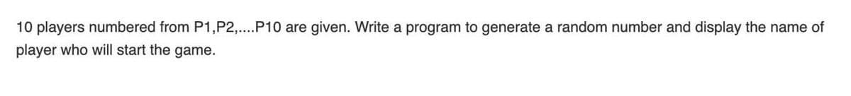 10 players numbered from P1,P2,...P10 are given. Write a program to generate a random number and display the name of
player who will start the game.
