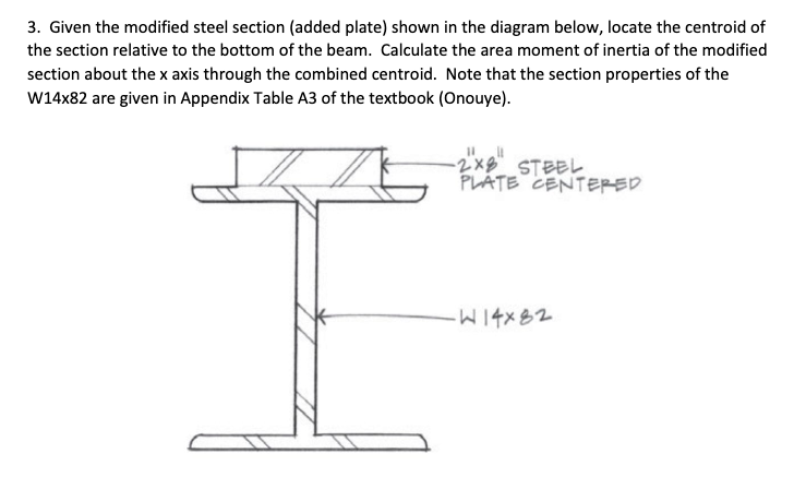 3. Given the modified steel section (added plate) shown in the diagram below, locate the centroid of
the section relative to the bottom of the beam. Calculate the area moment of inertia of the modified
section about the x axis through the combined centroid. Note that the section properties of the
W14x82 are given in Appendix Table A3 of the textbook (Onouye).
-2x8 STEEL
PLÁTE CENTERED
