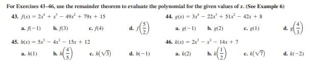 For Exercises 43-46, use the remainder theorem to evaluate the polynomial for the given values of x. (See Example 6)
43. f(x) = 2x + x - 49x + 79x + 15
44. g(x) = 3x - 22r + 51x - 42r + 8
a. fl-1)
b. f(3)
c. f(4)
b. g(2)
c. g(1)
d.
a. g(-1)
d.
45. h(x) = 5x - 4x - 15x + 12
46. k(x) = 2x - r - 14x + 7
%3D
c. h(V3)
c. k(V7)
a. h(1)
b. h
d. h(-1)
a. k(2)
b.
d. k(-2)
