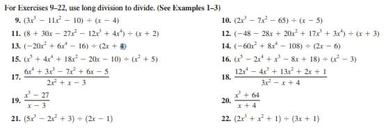 For Exercises 9-22, use long division to divide. (See Examples 1-3)
9. (3x - 11x - 10) (x - 4)
11. (8 + 30x – 27 – 12x + 4x*) = (x + 2)
13. (-20x + 6x* – 16) - (2r + 4)
10. (2r - 7 - 65) + (x - 5)
12. (-48 – 28x + 20x + 17x + 3xr) - (x + 3)
14. (-60x + &xr – 108) + (2x - 6)
15. (x* + 4x* + 1& – 20x – 10) + ( + 5)
16. (x - 2r* + x' – &r + 18) + (r - 3)
6x* + 3x - 7x + áx – 5
17.
12x - 4x + 13r + 2x + 1
18.
21 + x - 3
3 - x + 4
19.
I- 3
* - 27
* + 64
20.
x + 4
21. (5x - 21 + 3) (2x - 1)
22. (2x' + x* + 1) (3x + 1)
